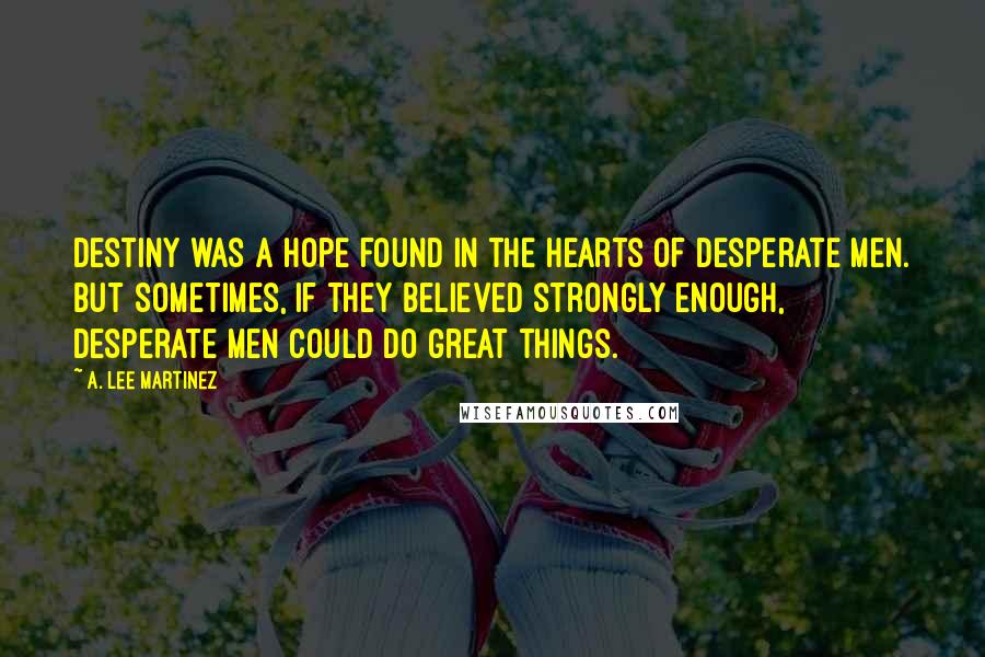 A. Lee Martinez Quotes: Destiny was a hope found in the hearts of desperate men. But sometimes, if they believed strongly enough, desperate men could do great things.