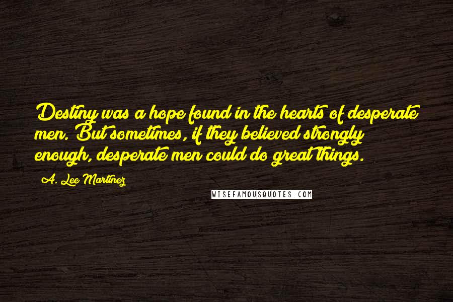 A. Lee Martinez Quotes: Destiny was a hope found in the hearts of desperate men. But sometimes, if they believed strongly enough, desperate men could do great things.