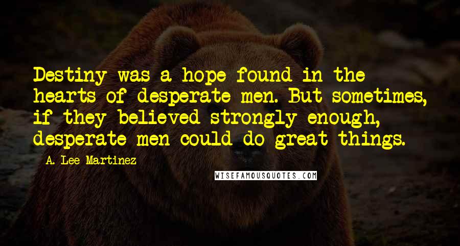 A. Lee Martinez Quotes: Destiny was a hope found in the hearts of desperate men. But sometimes, if they believed strongly enough, desperate men could do great things.