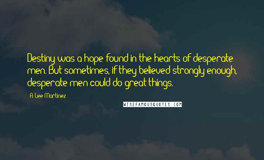 A. Lee Martinez Quotes: Destiny was a hope found in the hearts of desperate men. But sometimes, if they believed strongly enough, desperate men could do great things.