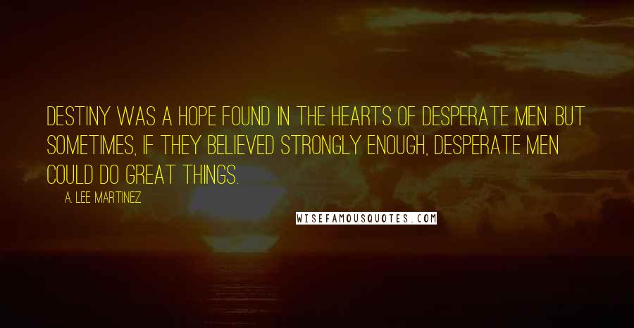 A. Lee Martinez Quotes: Destiny was a hope found in the hearts of desperate men. But sometimes, if they believed strongly enough, desperate men could do great things.