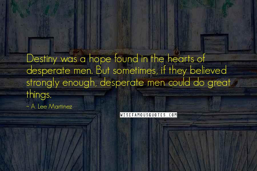 A. Lee Martinez Quotes: Destiny was a hope found in the hearts of desperate men. But sometimes, if they believed strongly enough, desperate men could do great things.