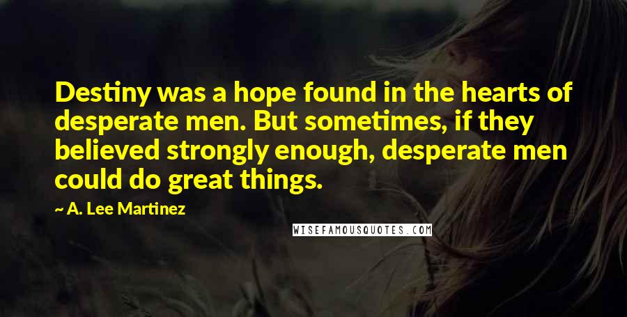 A. Lee Martinez Quotes: Destiny was a hope found in the hearts of desperate men. But sometimes, if they believed strongly enough, desperate men could do great things.