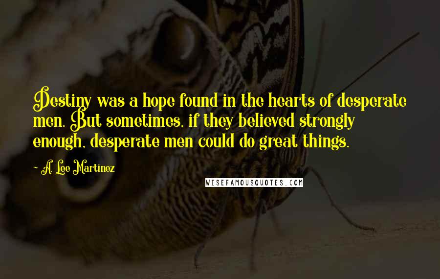 A. Lee Martinez Quotes: Destiny was a hope found in the hearts of desperate men. But sometimes, if they believed strongly enough, desperate men could do great things.