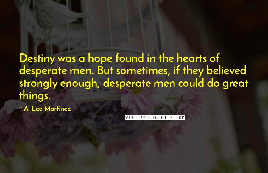 A. Lee Martinez Quotes: Destiny was a hope found in the hearts of desperate men. But sometimes, if they believed strongly enough, desperate men could do great things.