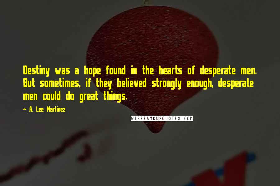 A. Lee Martinez Quotes: Destiny was a hope found in the hearts of desperate men. But sometimes, if they believed strongly enough, desperate men could do great things.