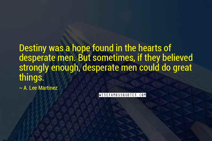 A. Lee Martinez Quotes: Destiny was a hope found in the hearts of desperate men. But sometimes, if they believed strongly enough, desperate men could do great things.