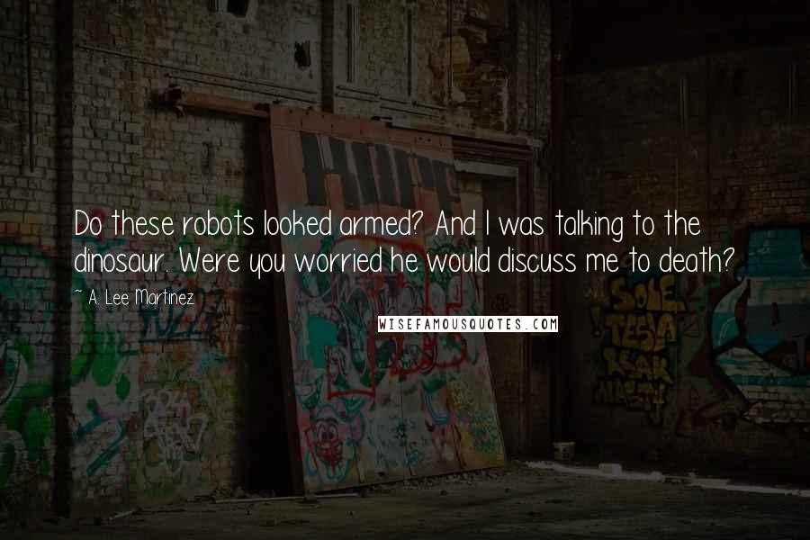 A. Lee Martinez Quotes: Do these robots looked armed? And I was talking to the dinosaur. Were you worried he would discuss me to death?