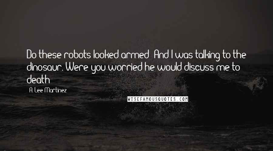 A. Lee Martinez Quotes: Do these robots looked armed? And I was talking to the dinosaur. Were you worried he would discuss me to death?