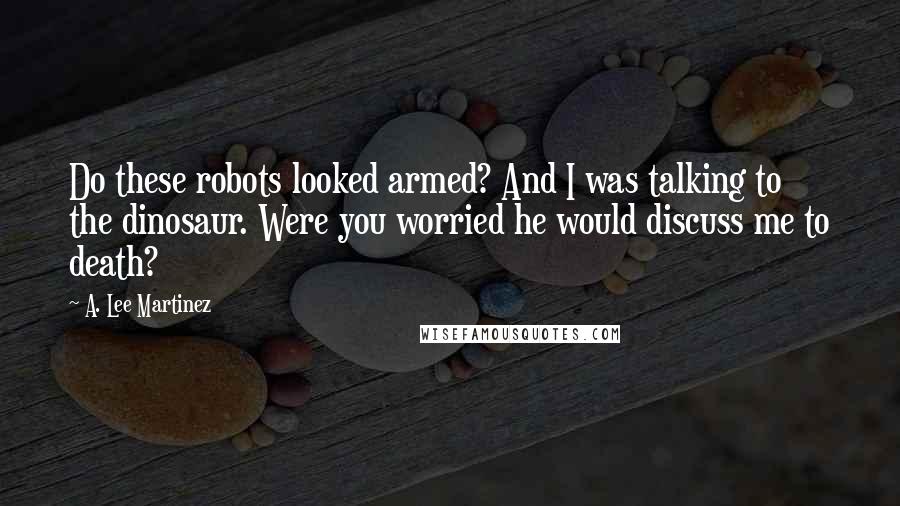 A. Lee Martinez Quotes: Do these robots looked armed? And I was talking to the dinosaur. Were you worried he would discuss me to death?
