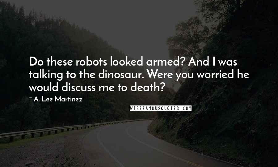 A. Lee Martinez Quotes: Do these robots looked armed? And I was talking to the dinosaur. Were you worried he would discuss me to death?