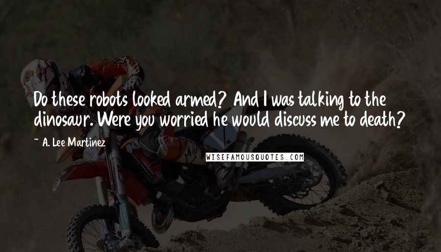 A. Lee Martinez Quotes: Do these robots looked armed? And I was talking to the dinosaur. Were you worried he would discuss me to death?