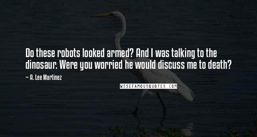 A. Lee Martinez Quotes: Do these robots looked armed? And I was talking to the dinosaur. Were you worried he would discuss me to death?