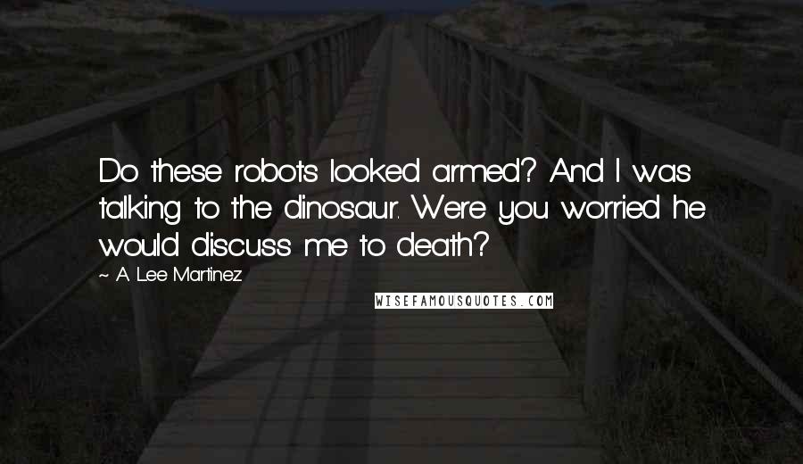 A. Lee Martinez Quotes: Do these robots looked armed? And I was talking to the dinosaur. Were you worried he would discuss me to death?