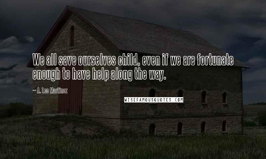 A. Lee Martinez Quotes: We all save ourselves child, even if we are fortunate enough to have help along the way.