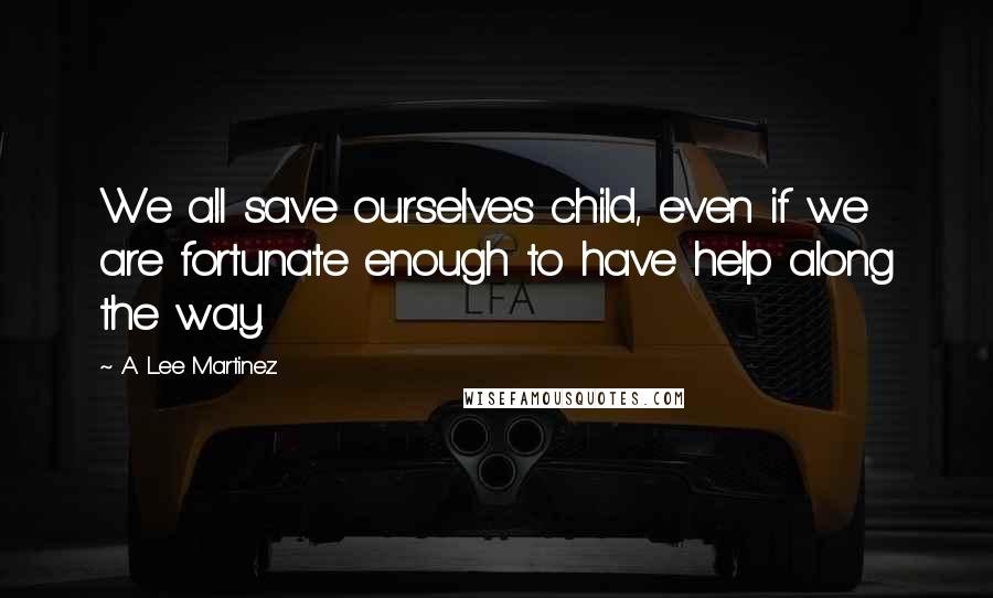 A. Lee Martinez Quotes: We all save ourselves child, even if we are fortunate enough to have help along the way.