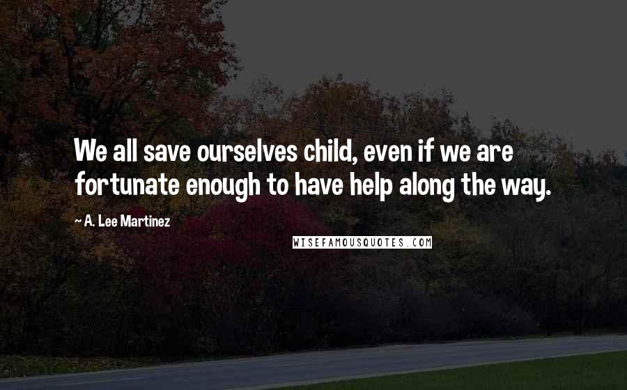 A. Lee Martinez Quotes: We all save ourselves child, even if we are fortunate enough to have help along the way.