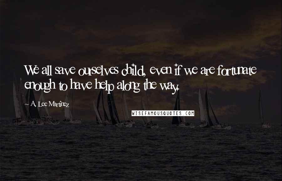 A. Lee Martinez Quotes: We all save ourselves child, even if we are fortunate enough to have help along the way.