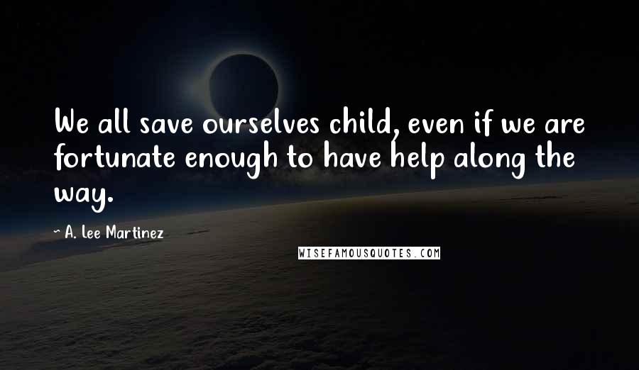 A. Lee Martinez Quotes: We all save ourselves child, even if we are fortunate enough to have help along the way.