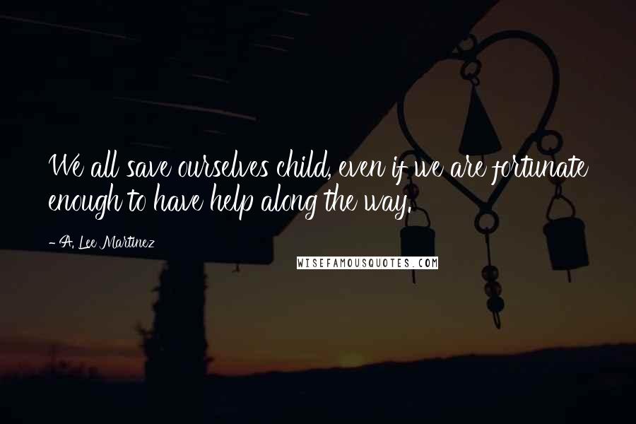 A. Lee Martinez Quotes: We all save ourselves child, even if we are fortunate enough to have help along the way.