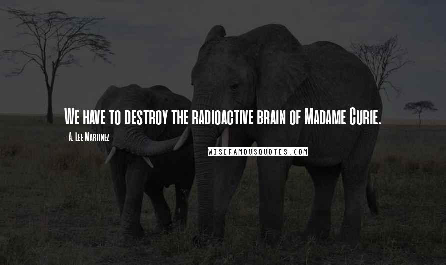 A. Lee Martinez Quotes: We have to destroy the radioactive brain of Madame Curie.