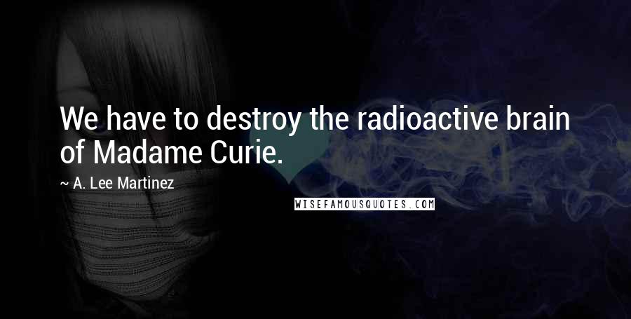 A. Lee Martinez Quotes: We have to destroy the radioactive brain of Madame Curie.