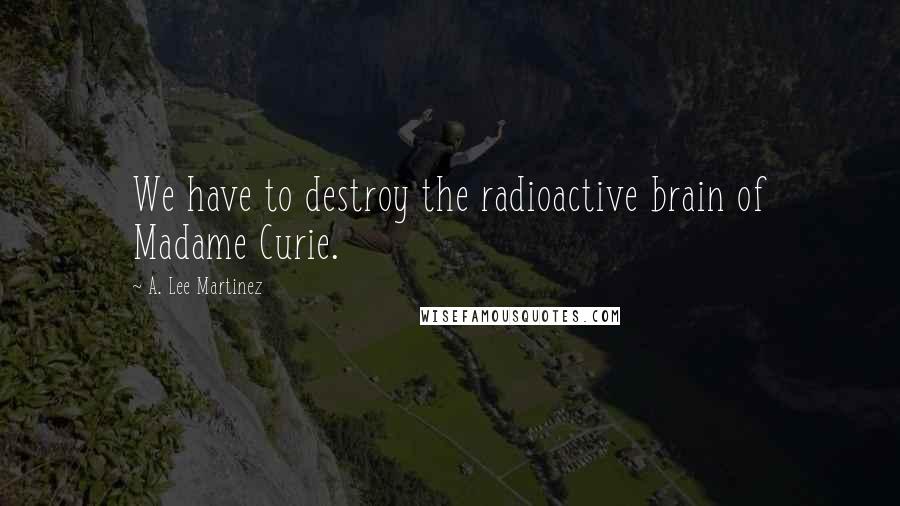 A. Lee Martinez Quotes: We have to destroy the radioactive brain of Madame Curie.