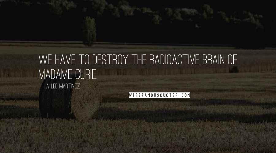 A. Lee Martinez Quotes: We have to destroy the radioactive brain of Madame Curie.