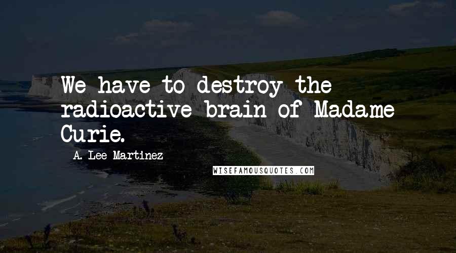 A. Lee Martinez Quotes: We have to destroy the radioactive brain of Madame Curie.