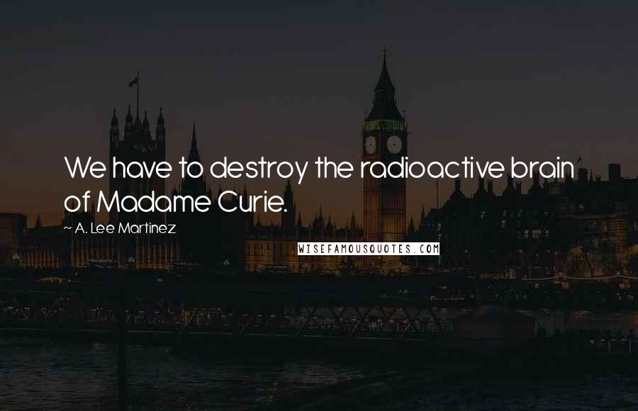 A. Lee Martinez Quotes: We have to destroy the radioactive brain of Madame Curie.