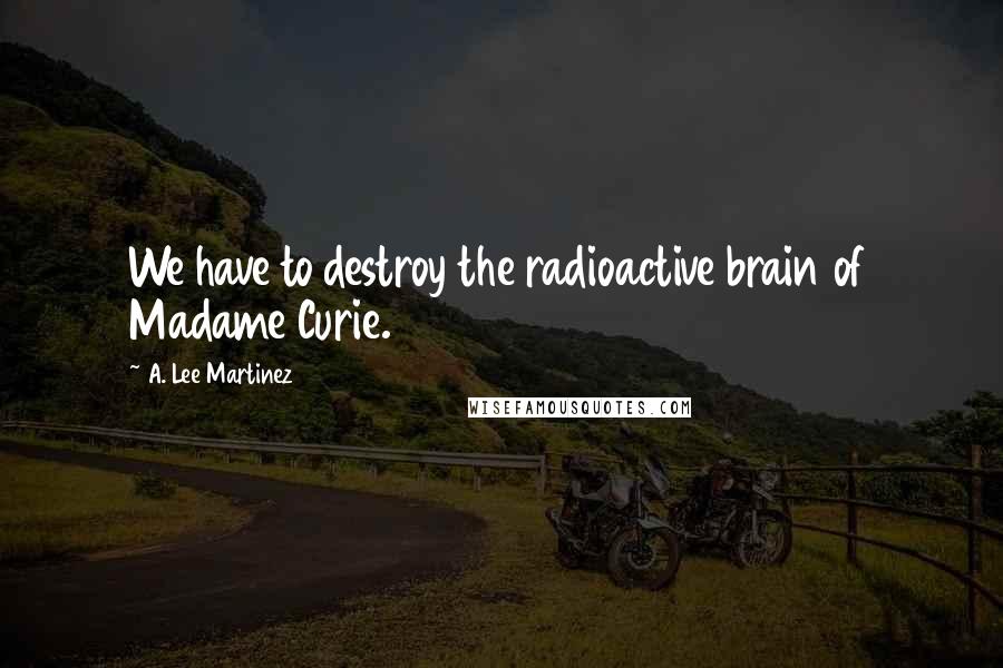 A. Lee Martinez Quotes: We have to destroy the radioactive brain of Madame Curie.