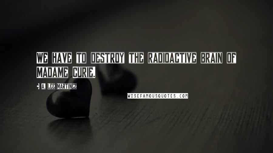 A. Lee Martinez Quotes: We have to destroy the radioactive brain of Madame Curie.