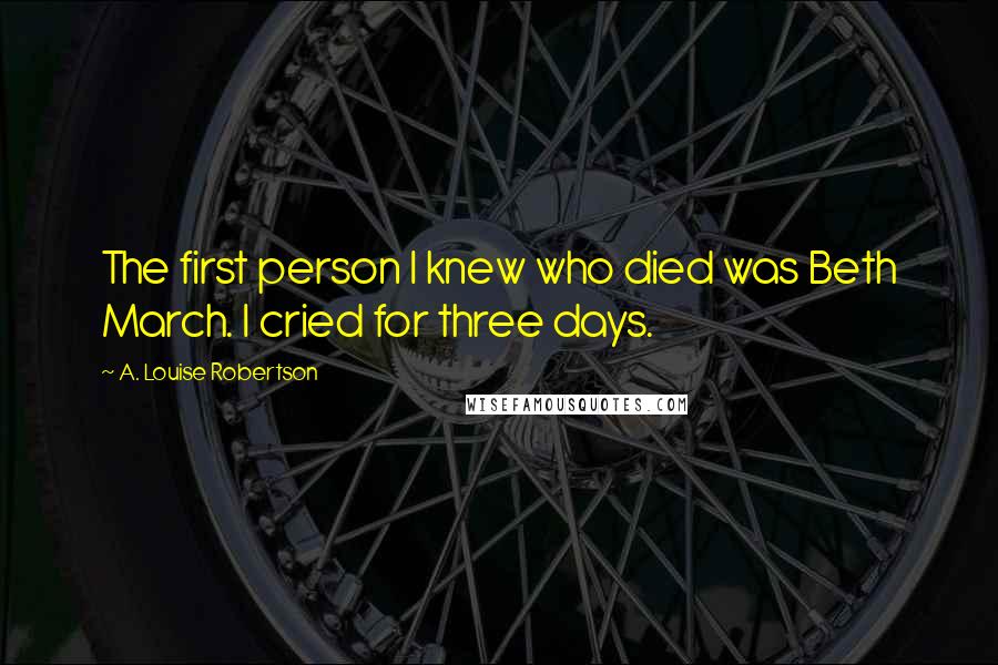 A. Louise Robertson Quotes: The first person I knew who died was Beth March. I cried for three days.