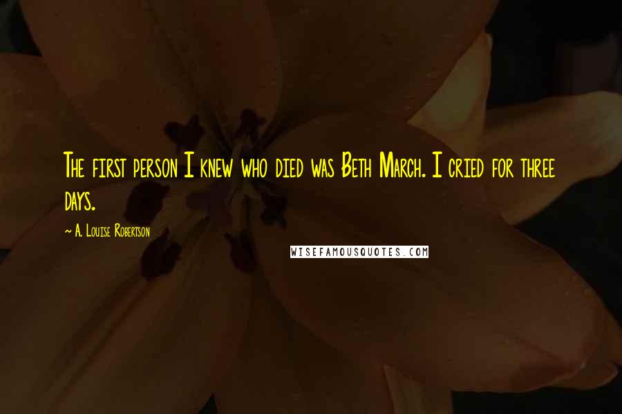 A. Louise Robertson Quotes: The first person I knew who died was Beth March. I cried for three days.