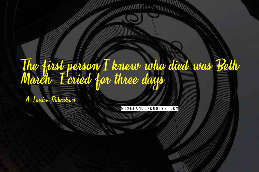 A. Louise Robertson Quotes: The first person I knew who died was Beth March. I cried for three days.