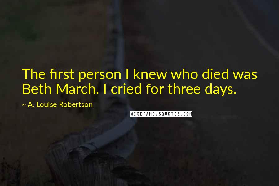 A. Louise Robertson Quotes: The first person I knew who died was Beth March. I cried for three days.
