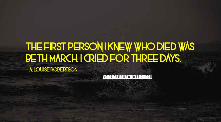 A. Louise Robertson Quotes: The first person I knew who died was Beth March. I cried for three days.