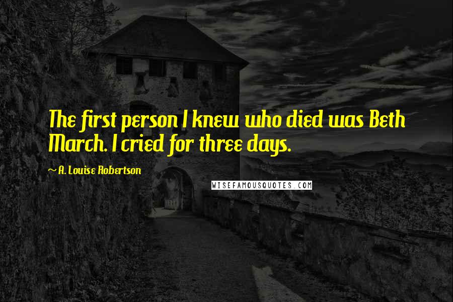 A. Louise Robertson Quotes: The first person I knew who died was Beth March. I cried for three days.