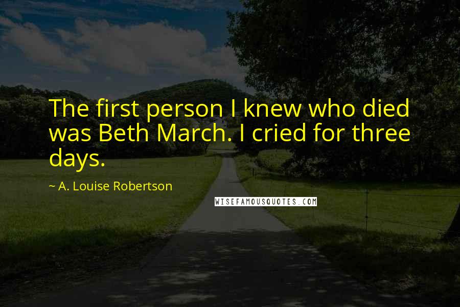 A. Louise Robertson Quotes: The first person I knew who died was Beth March. I cried for three days.