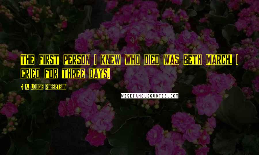 A. Louise Robertson Quotes: The first person I knew who died was Beth March. I cried for three days.