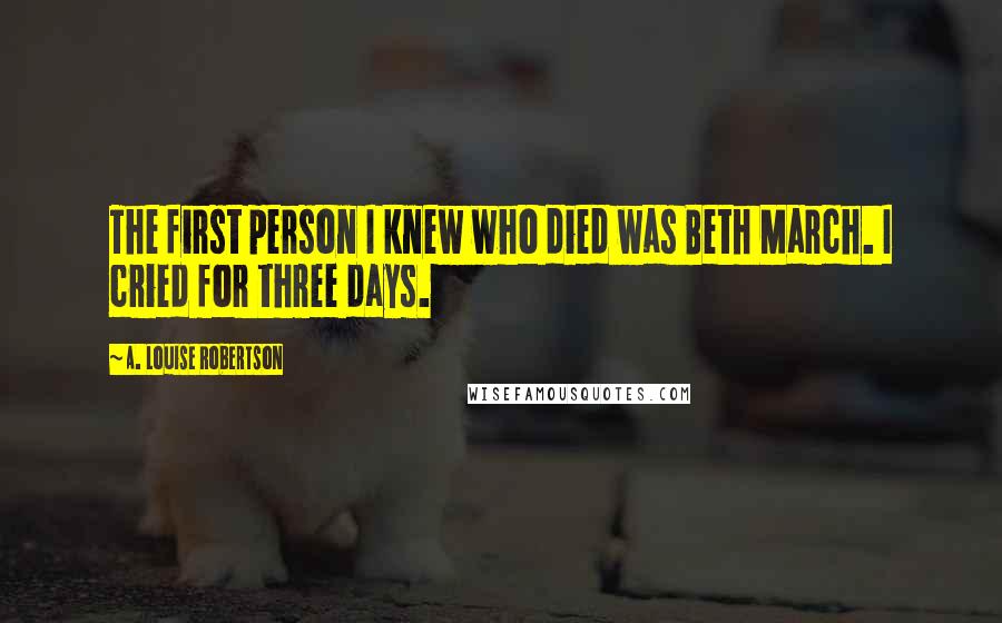 A. Louise Robertson Quotes: The first person I knew who died was Beth March. I cried for three days.