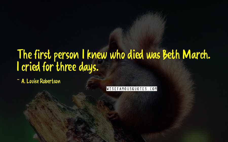 A. Louise Robertson Quotes: The first person I knew who died was Beth March. I cried for three days.