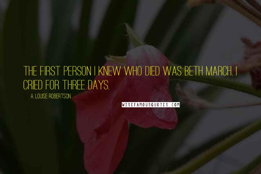 A. Louise Robertson Quotes: The first person I knew who died was Beth March. I cried for three days.