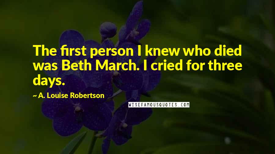 A. Louise Robertson Quotes: The first person I knew who died was Beth March. I cried for three days.