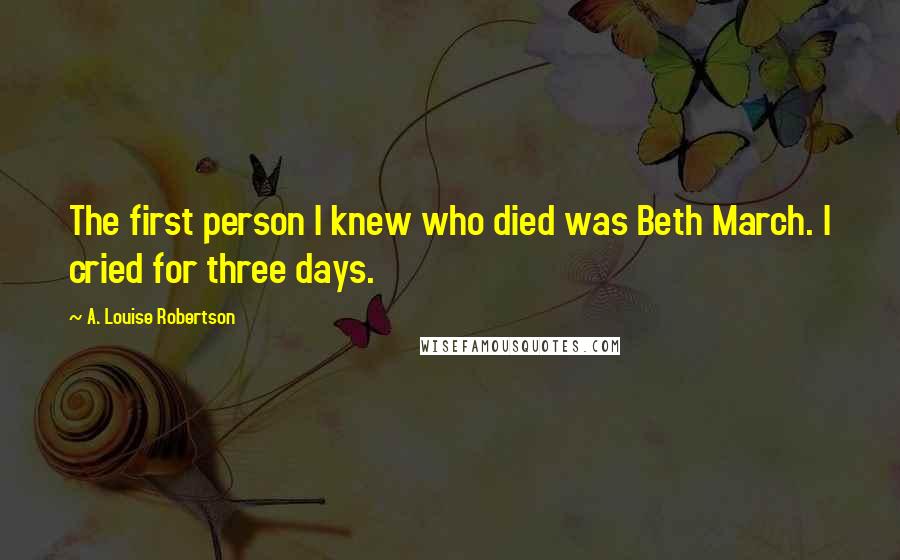 A. Louise Robertson Quotes: The first person I knew who died was Beth March. I cried for three days.