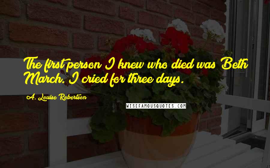A. Louise Robertson Quotes: The first person I knew who died was Beth March. I cried for three days.