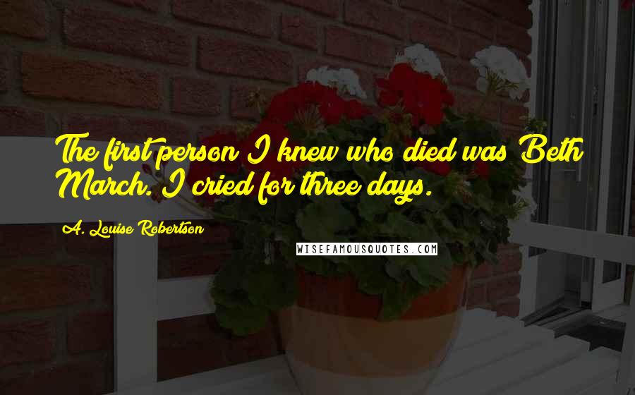 A. Louise Robertson Quotes: The first person I knew who died was Beth March. I cried for three days.