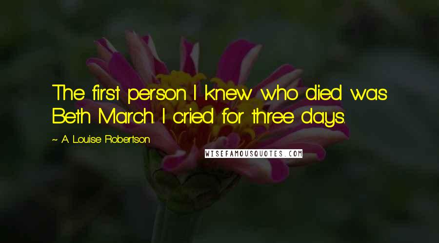 A. Louise Robertson Quotes: The first person I knew who died was Beth March. I cried for three days.