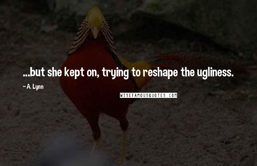 A. Lynn Quotes: ...but she kept on, trying to reshape the ugliness.