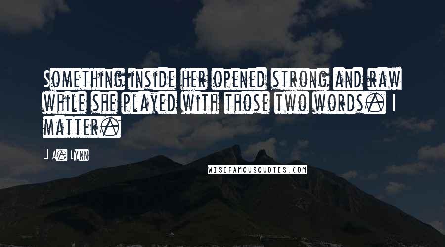 A. Lynn Quotes: Something inside her opened strong and raw while she played with those two words. I matter.